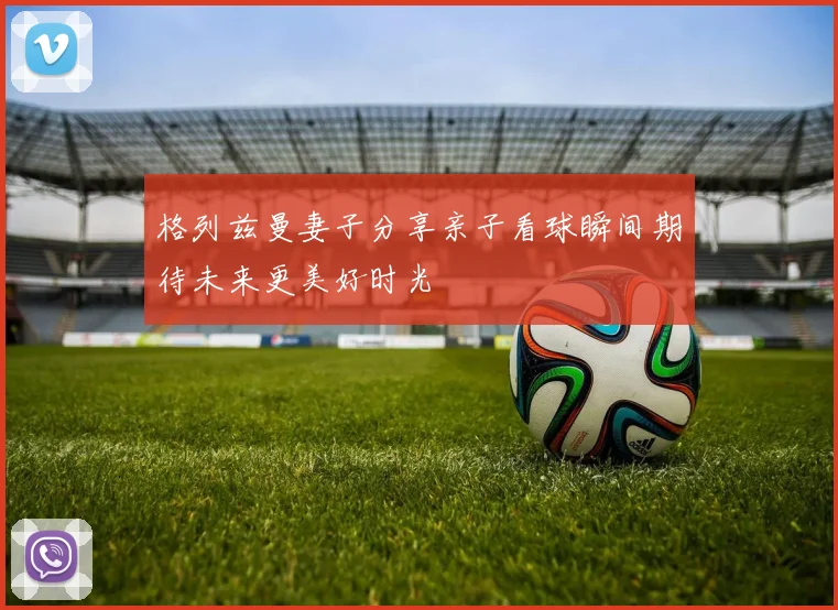 格列兹曼妻子分享亲子看球瞬间期待未来更美好时光