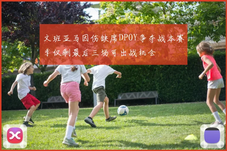 文班亚马因伤缺席DPOY争夺战本赛季仅剩最后三场可出战机会