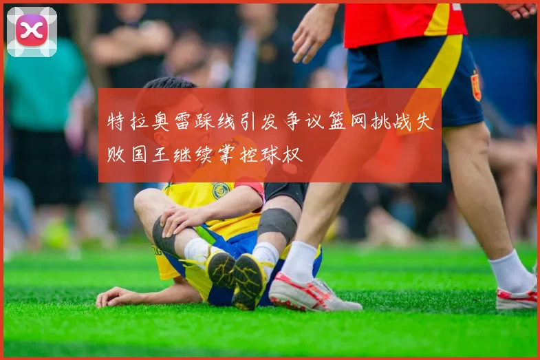 特拉奥雷踩线引发争议篮网挑战失败国王继续掌控球权