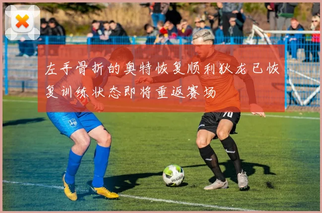 左手骨折的奥特恢复顺利狄龙已恢复训练状态即将重返赛场