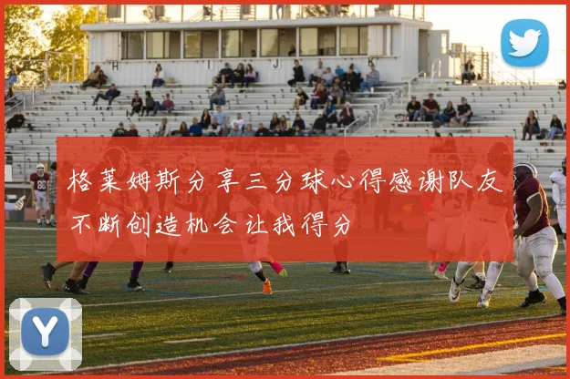 格莱姆斯分享三分球心得感谢队友不断创造机会让我得分