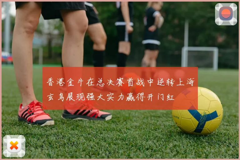 香港金牛在总决赛首战中逆转上海玄鸟展现强大实力赢得开门红