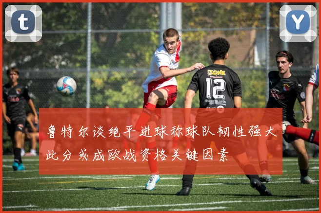 鲁特尔谈绝平进球称球队韧性强大此分或成欧战资格关键因素