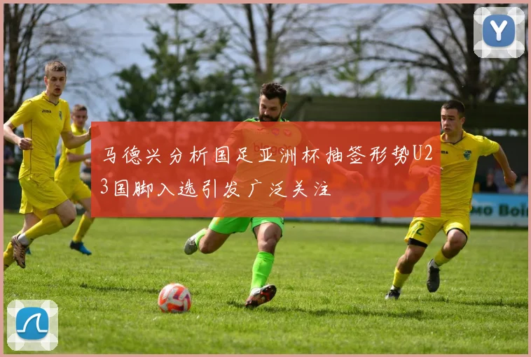 马德兴分析国足亚洲杯抽签形势U23国脚入选引发广泛关注