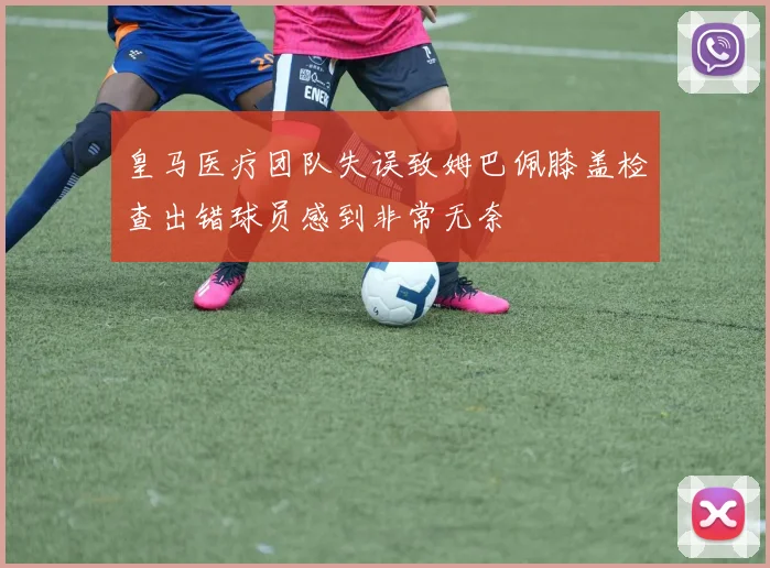 皇马医疗团队失误致姆巴佩膝盖检查出错球员感到非常无奈