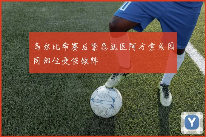 乌尔比希赛后紧急就医阿方索或因同部位受伤缺阵