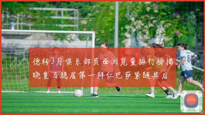 德转3月俱乐部页面浏览量排行榜揭晓皇马稳居第一拜仁巴萨紧随其后