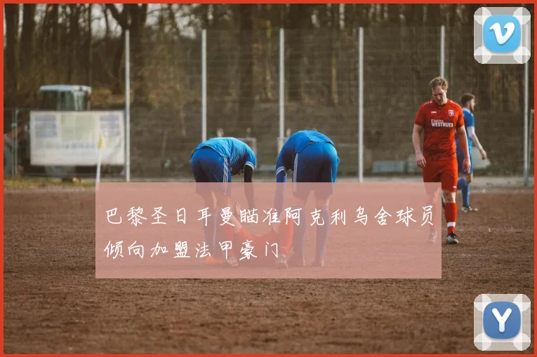 巴黎圣日耳曼瞄准阿克利乌舍球员倾向加盟法甲豪门
