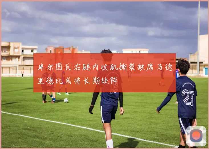 库尔图瓦右腿内收肌撕裂缺席马德里德比或将长期缺阵