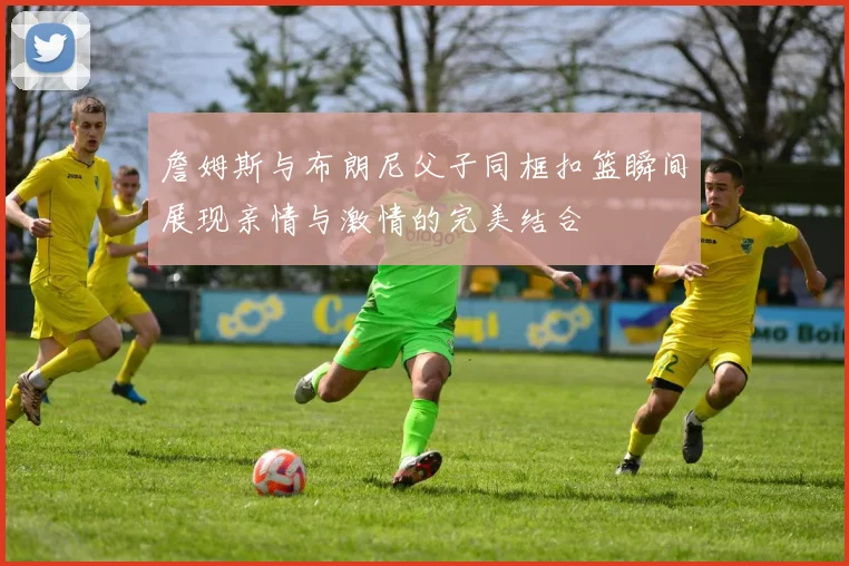 詹姆斯与布朗尼父子同框扣篮瞬间展现亲情与激情的完美结合