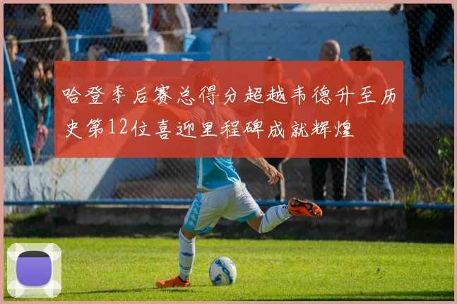 哈登季后赛总得分超越韦德升至历史第12位喜迎里程碑成就辉煌
