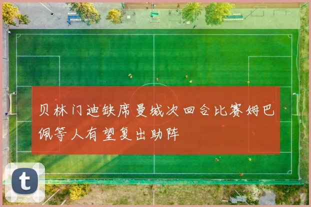 贝林门迪缺席曼城次回合比赛姆巴佩等人有望复出助阵