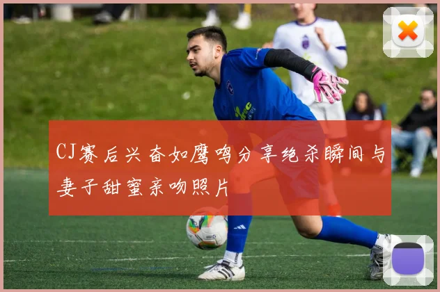 CJ赛后兴奋如鹰鸣分享绝杀瞬间与妻子甜蜜亲吻照片