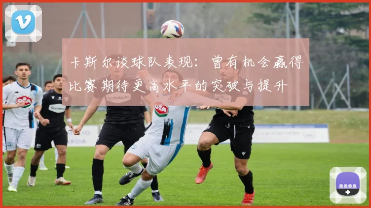 卡斯尔谈球队表现：曾有机会赢得比赛期待更高水平的突破与提升