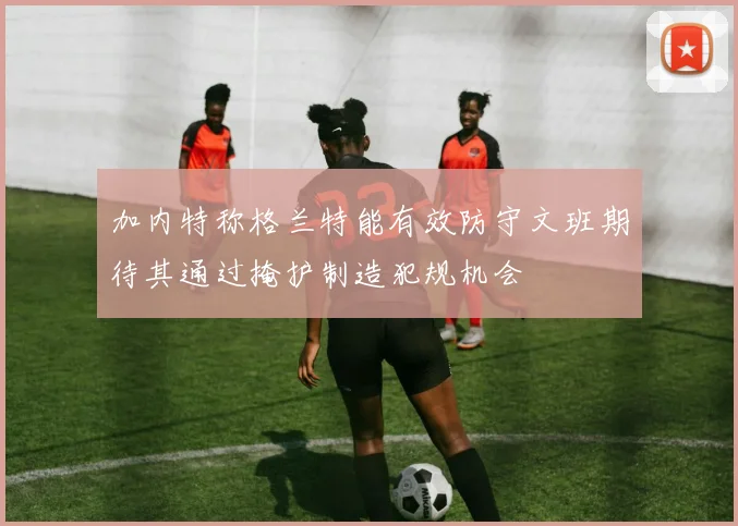 加内特称格兰特能有效防守文班期待其通过掩护制造犯规机会