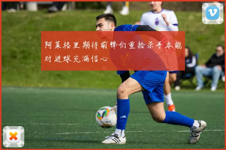 阿莱格里期待前锋们重拾杀手本能对进球充满信心