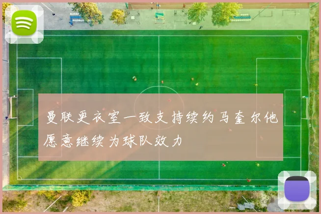 曼联更衣室一致支持续约马奎尔他愿意继续为球队效力