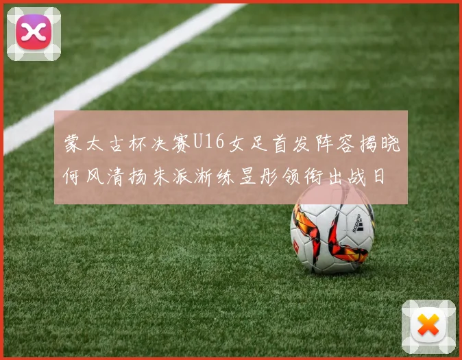 蒙太古杯决赛U16女足首发阵容揭晓何风清扬朱派淅练昱彤领衔出战日本队