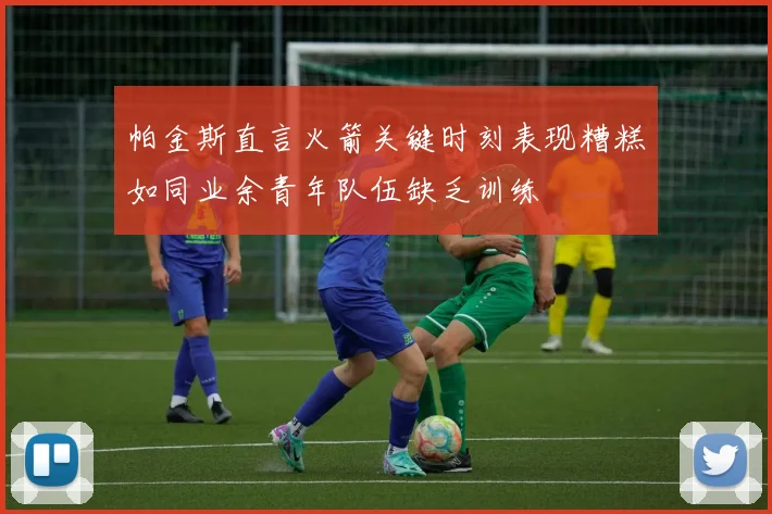帕金斯直言火箭关键时刻表现糟糕如同业余青年队伍缺乏训练