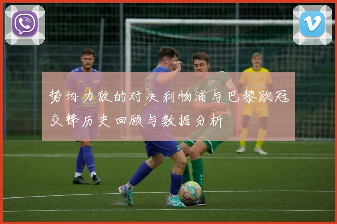 势均力敌的对决利物浦与巴黎欧冠交锋历史回顾与数据分析
