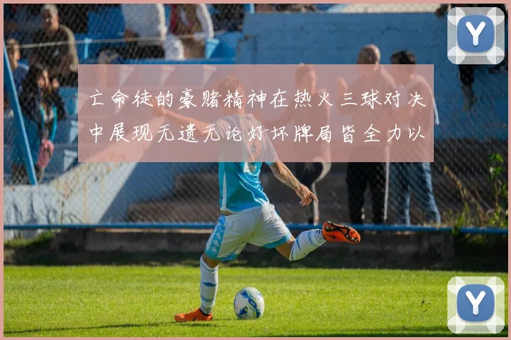 亡命徒的豪赌精神在热火三球对决中展现无遗无论好坏牌局皆全力以赴
