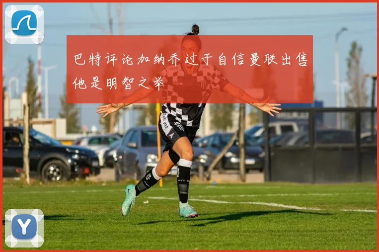巴特评论加纳乔过于自信曼联出售他是明智之举