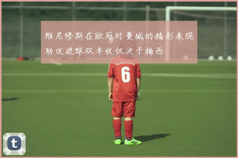 维尼修斯在欧冠对曼城的精彩表现助攻进球双丰收仅次于梅西