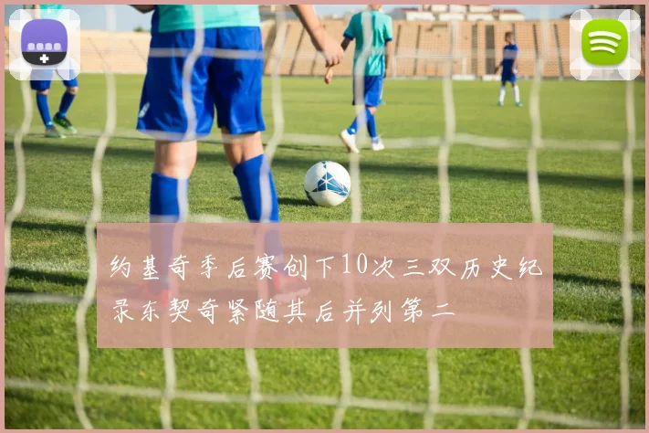 约基奇季后赛创下10次三双历史纪录东契奇紧随其后并列第二