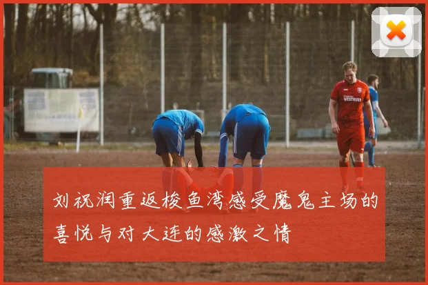 刘祝润重返梭鱼湾感受魔鬼主场的喜悦与对大连的感激之情
