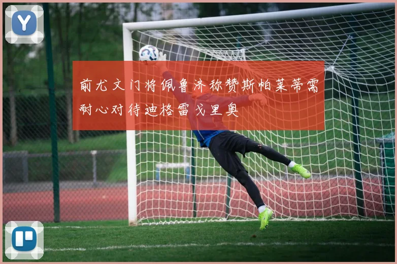 前尤文门将佩鲁济称赞斯帕莱蒂需耐心对待迪格雷戈里奥