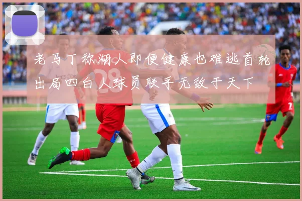 老马丁称湖人即便健康也难逃首轮出局四白人球员联手无敌于天下